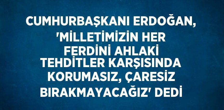 CUMHURBAŞKANI ERDOĞAN, 'MİLLETİMİZİN HER FERDİNİ AHLAKİ TEHDİTLER KARŞISINDA KORUMASIZ, ÇARESİZ BIRAKMAYACAĞIZ' DEDİ