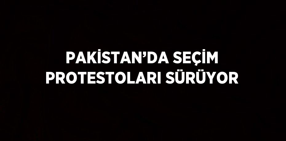 PAKİSTAN’DA SEÇİM PROTESTOLARI SÜRÜYOR