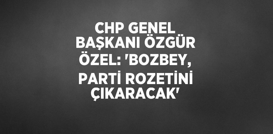 CHP GENEL BAŞKANI ÖZGÜR ÖZEL: 'BOZBEY, PARTİ ROZETİNİ ÇIKARACAK'