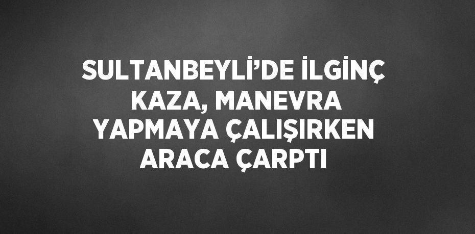SULTANBEYLİ’DE İLGİNÇ KAZA, MANEVRA YAPMAYA ÇALIŞIRKEN ARACA ÇARPTI