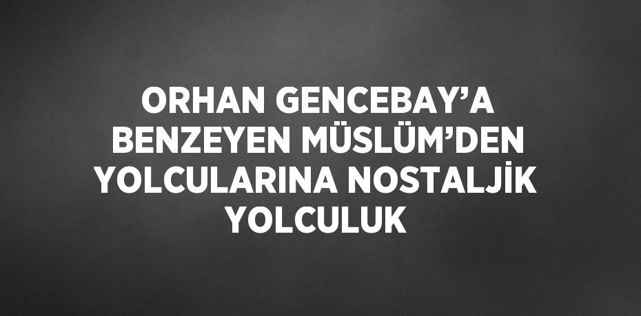 ORHAN GENCEBAY’A BENZEYEN MÜSLÜM’DEN YOLCULARINA NOSTALJİK YOLCULUK