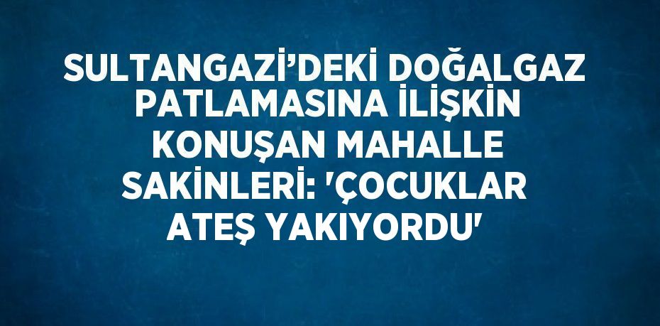 SULTANGAZİ’DEKİ DOĞALGAZ PATLAMASINA İLİŞKİN KONUŞAN MAHALLE SAKİNLERİ: 'ÇOCUKLAR ATEŞ YAKIYORDU'