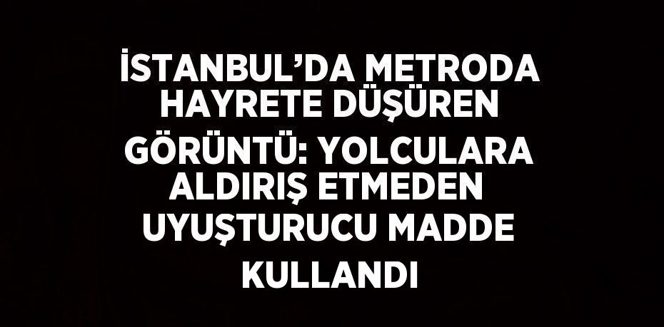 İSTANBUL’DA METRODA HAYRETE DÜŞÜREN GÖRÜNTÜ: YOLCULARA ALDIRIŞ ETMEDEN UYUŞTURUCU MADDE KULLANDI
