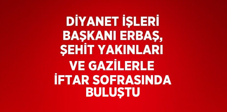 DİYANET İŞLERİ BAŞKANI ERBAŞ, ŞEHİT YAKINLARI VE GAZİLERLE İFTAR SOFRASINDA BULUŞTU