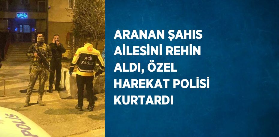 ARANAN ŞAHIS AİLESİNİ REHİN ALDI, ÖZEL HAREKAT POLİSİ KURTARDI