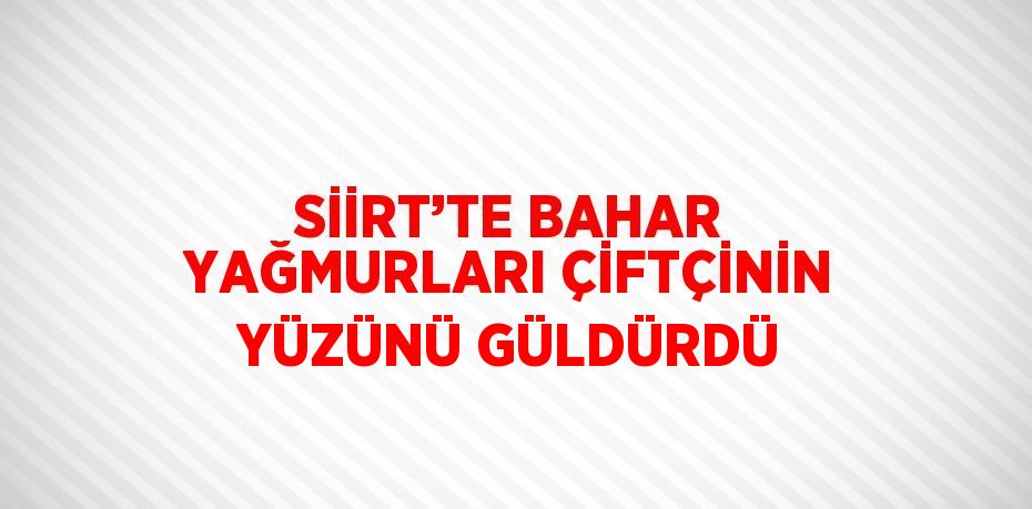 SİİRT’TE BAHAR YAĞMURLARI ÇİFTÇİNİN YÜZÜNÜ GÜLDÜRDÜ