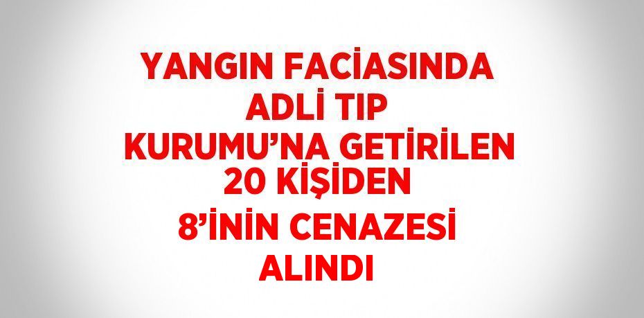 YANGIN FACİASINDA ADLİ TIP KURUMU’NA GETİRİLEN 20 KİŞİDEN 8’İNİN CENAZESİ ALINDI