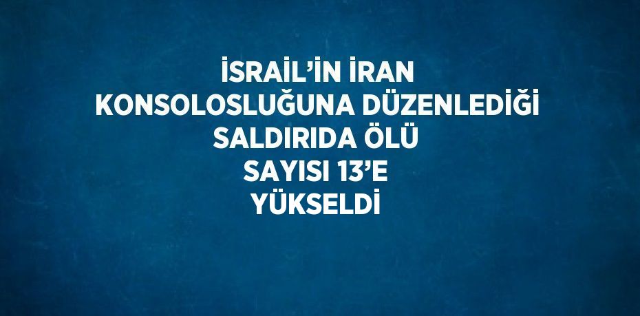 İSRAİL’İN İRAN KONSOLOSLUĞUNA DÜZENLEDİĞİ SALDIRIDA ÖLÜ SAYISI 13’E YÜKSELDİ