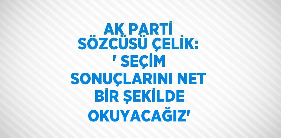 AK PARTİ SÖZCÜSÜ ÇELİK: ' SEÇİM SONUÇLARINI NET BİR ŞEKİLDE OKUYACAĞIZ'