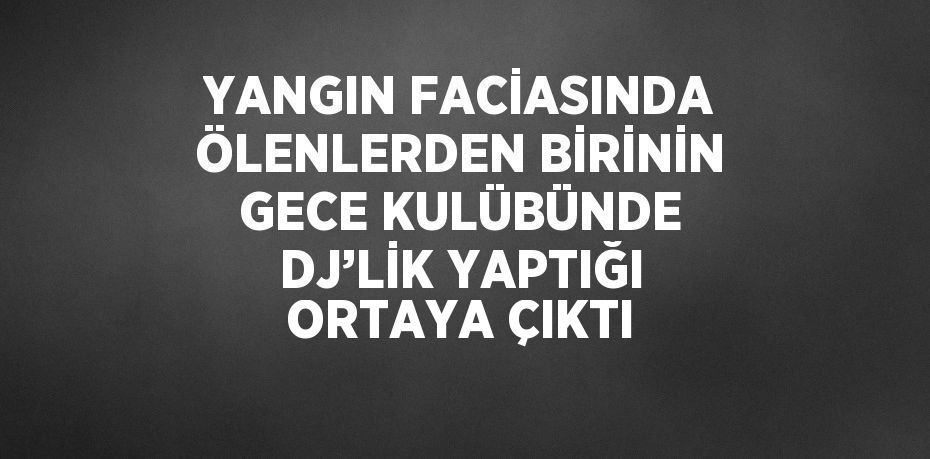 YANGIN FACİASINDA ÖLENLERDEN BİRİNİN GECE KULÜBÜNDE DJ’LİK YAPTIĞI ORTAYA ÇIKTI