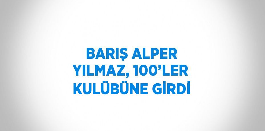 BARIŞ ALPER YILMAZ, 100’LER KULÜBÜNE GİRDİ