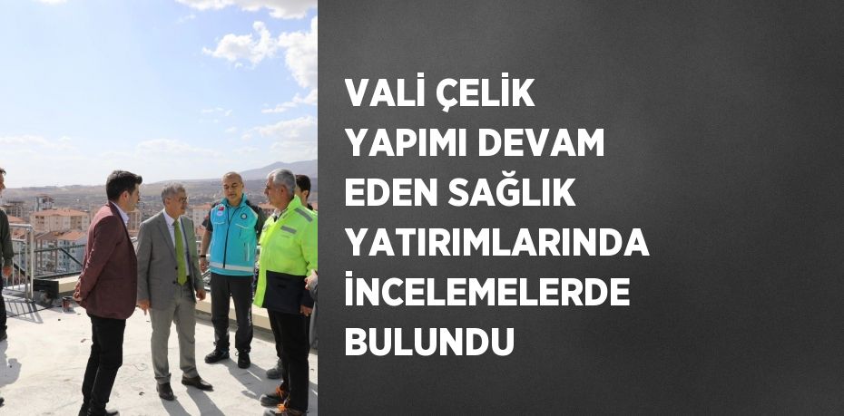 VALİ ÇELİK YAPIMI DEVAM EDEN SAĞLIK YATIRIMLARINDA İNCELEMELERDE BULUNDU