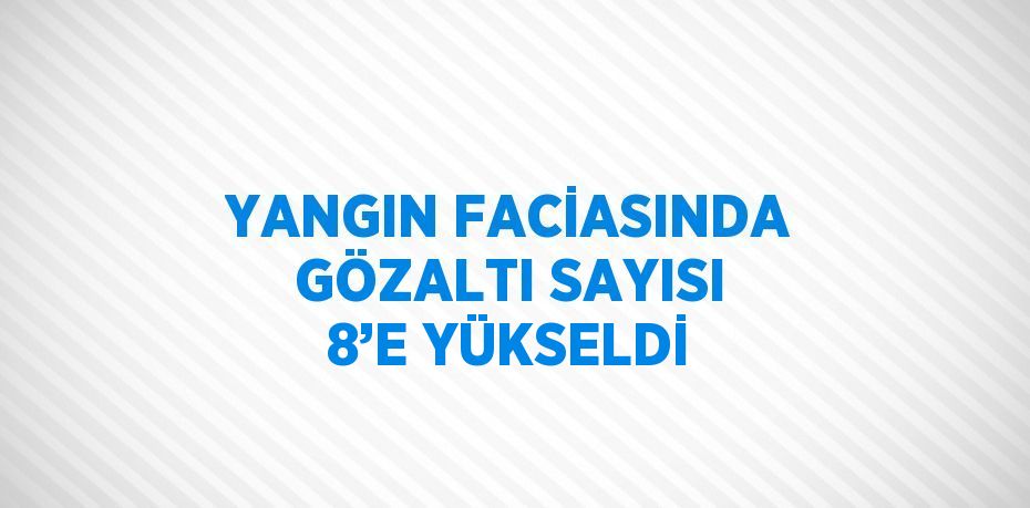 YANGIN FACİASINDA GÖZALTI SAYISI 8’E YÜKSELDİ