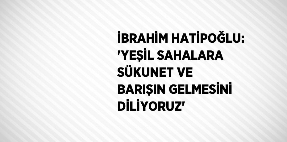 İBRAHİM HATİPOĞLU: 'YEŞİL SAHALARA SÜKUNET VE BARIŞIN GELMESİNİ DİLİYORUZ'