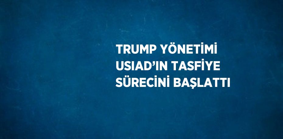 TRUMP YÖNETİMİ USIAD’IN TASFİYE SÜRECİNİ BAŞLATTI
