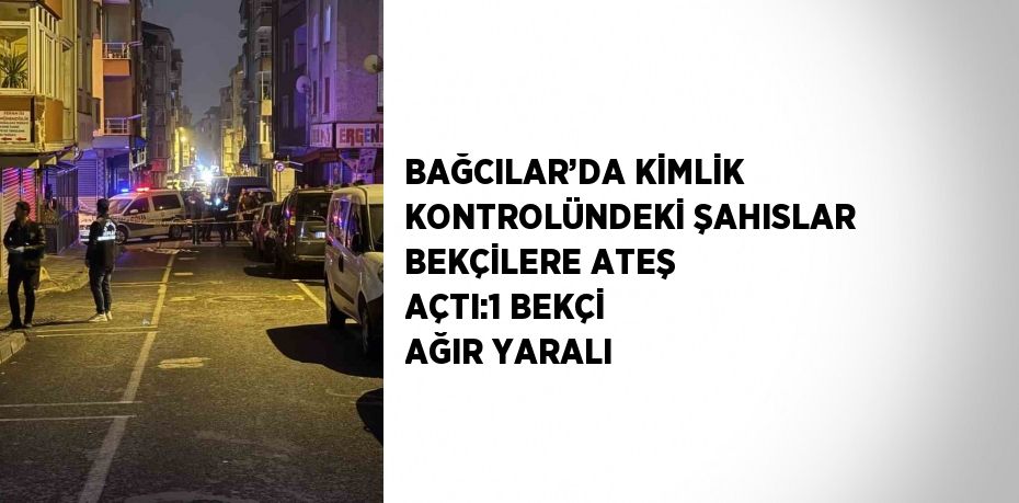 BAĞCILAR’DA KİMLİK KONTROLÜNDEKİ ŞAHISLAR BEKÇİLERE ATEŞ AÇTI:1 BEKÇİ AĞIR YARALI