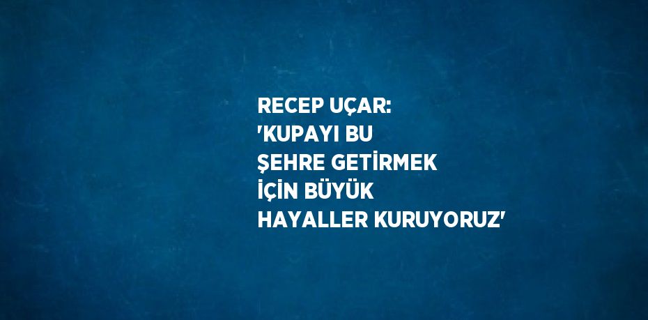 RECEP UÇAR: 'KUPAYI BU ŞEHRE GETİRMEK İÇİN BÜYÜK HAYALLER KURUYORUZ'