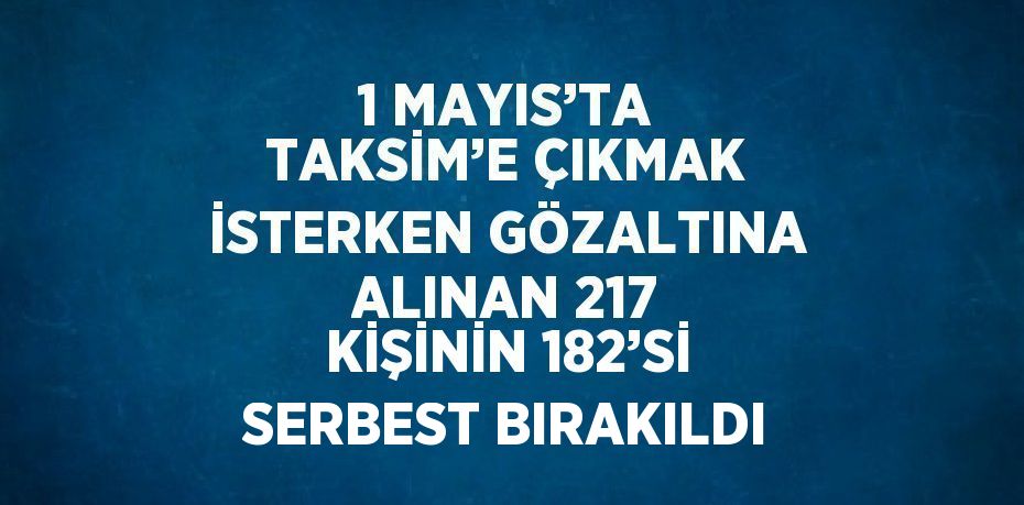 1 MAYIS’TA TAKSİM’E ÇIKMAK İSTERKEN GÖZALTINA ALINAN 217 KİŞİNİN 182’Sİ SERBEST BIRAKILDI