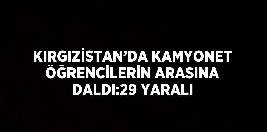 KIRGIZİSTAN’DA KAMYONET ÖĞRENCİLERİN ARASINA DALDI:29 YARALI