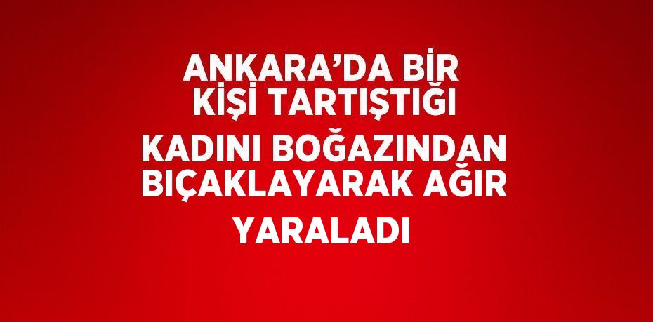 ANKARA’DA BİR KİŞİ TARTIŞTIĞI KADINI BOĞAZINDAN BIÇAKLAYARAK AĞIR YARALADI