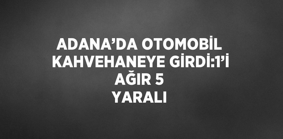 ADANA’DA OTOMOBİL KAHVEHANEYE GİRDİ:1’İ AĞIR 5 YARALI