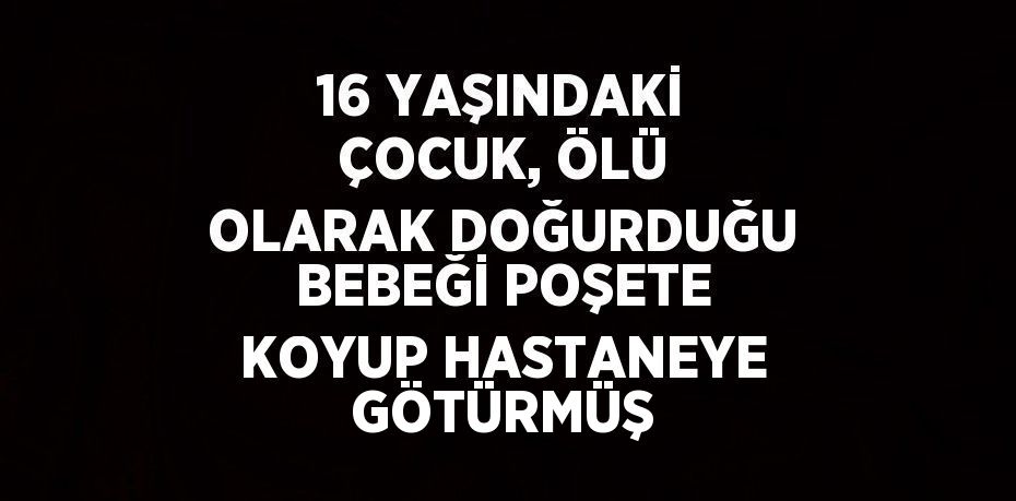 16 YAŞINDAKİ ÇOCUK, ÖLÜ OLARAK DOĞURDUĞU BEBEĞİ POŞETE KOYUP HASTANEYE GÖTÜRMÜŞ