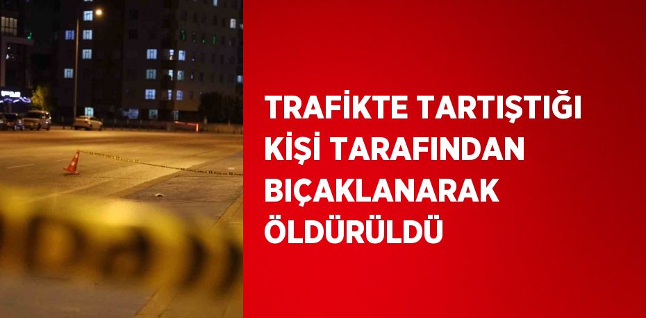 TRAFİKTE TARTIŞTIĞI KİŞİ TARAFINDAN BIÇAKLANARAK ÖLDÜRÜLDÜ