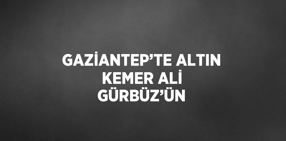 GAZİANTEP’TE ALTIN KEMER ALİ GÜRBÜZ’ÜN