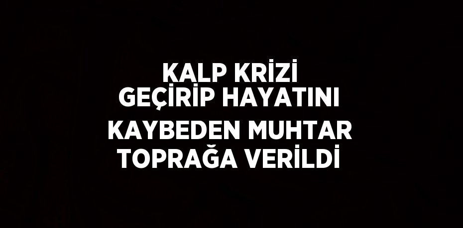 KALP KRİZİ GEÇİRİP HAYATINI KAYBEDEN MUHTAR TOPRAĞA VERİLDİ