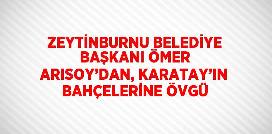 ZEYTİNBURNU BELEDİYE BAŞKANI ÖMER ARISOY’DAN, KARATAY’IN BAHÇELERİNE ÖVGÜ
