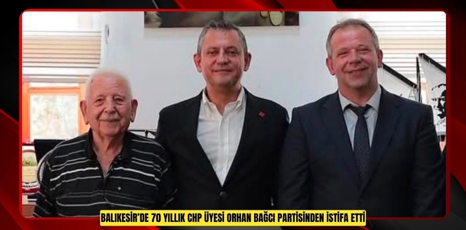 BALIKESİR’DE 70 YILLIK CHP ÜYESİ ORHAN BAĞCI PARTİSİNDEN İSTİFA ETTİ