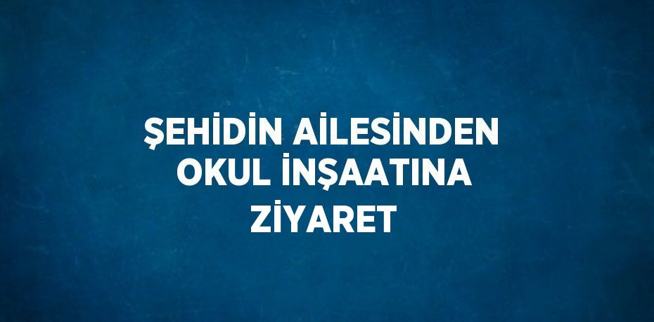 ŞEHİDİN AİLESİNDEN OKUL İNŞAATINA ZİYARET
