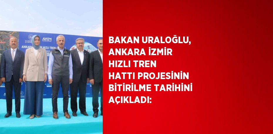 BAKAN URALOĞLU, ANKARA İZMİR HIZLI TREN HATTI PROJESİNİN BİTİRİLME TARİHİNİ AÇIKLADI: