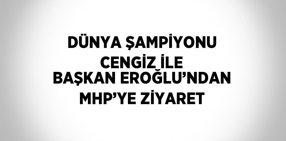 DÜNYA ŞAMPİYONU CENGİZ İLE BAŞKAN EROĞLU’NDAN MHP’YE ZİYARET