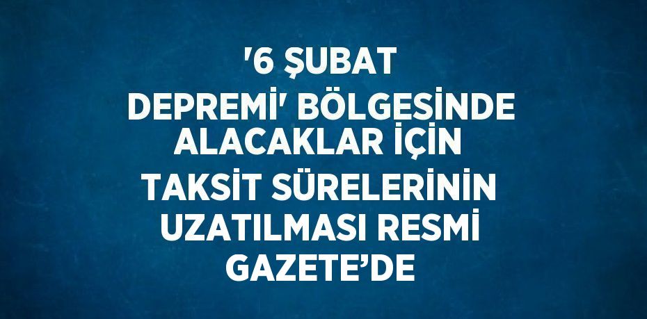 '6 ŞUBAT DEPREMİ' BÖLGESİNDE ALACAKLAR İÇİN TAKSİT SÜRELERİNİN UZATILMASI RESMİ GAZETE’DE