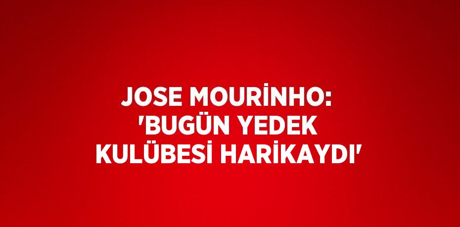 JOSE MOURİNHO: 'BUGÜN YEDEK KULÜBESİ HARİKAYDI'
