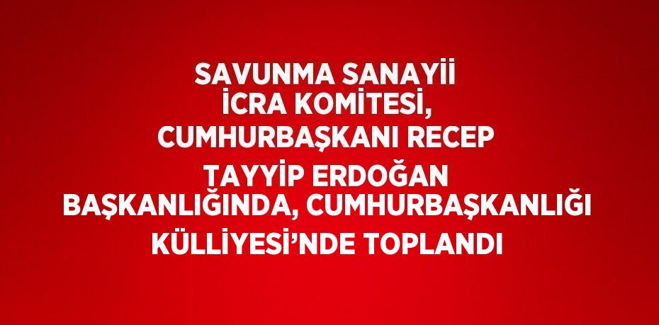 SAVUNMA SANAYİİ İCRA KOMİTESİ, CUMHURBAŞKANI RECEP TAYYİP ERDOĞAN BAŞKANLIĞINDA, CUMHURBAŞKANLIĞI KÜLLİYESİ’NDE TOPLANDI