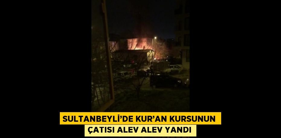 SULTANBEYLİ’DE KUR’AN KURSUNUN ÇATISI ALEV ALEV YANDI