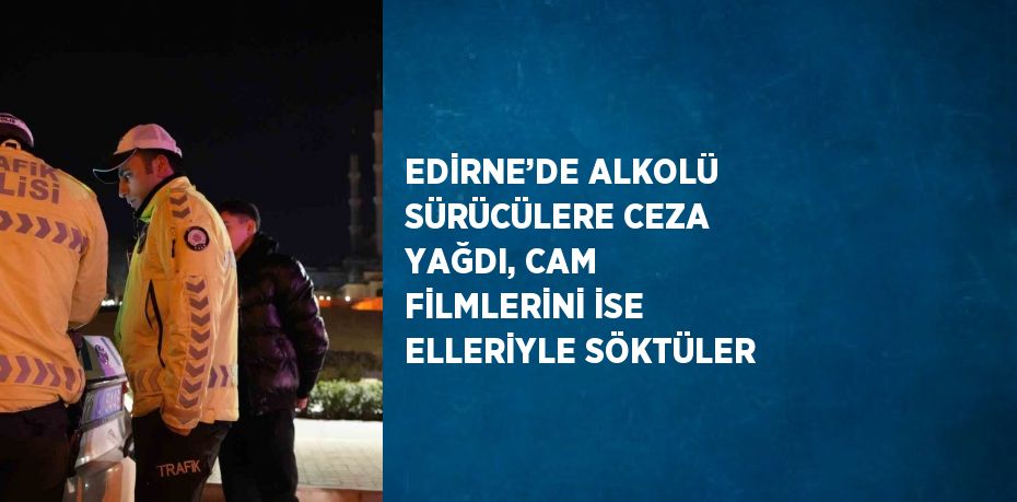 EDİRNE’DE ALKOLÜ SÜRÜCÜLERE CEZA YAĞDI, CAM FİLMLERİNİ İSE ELLERİYLE SÖKTÜLER