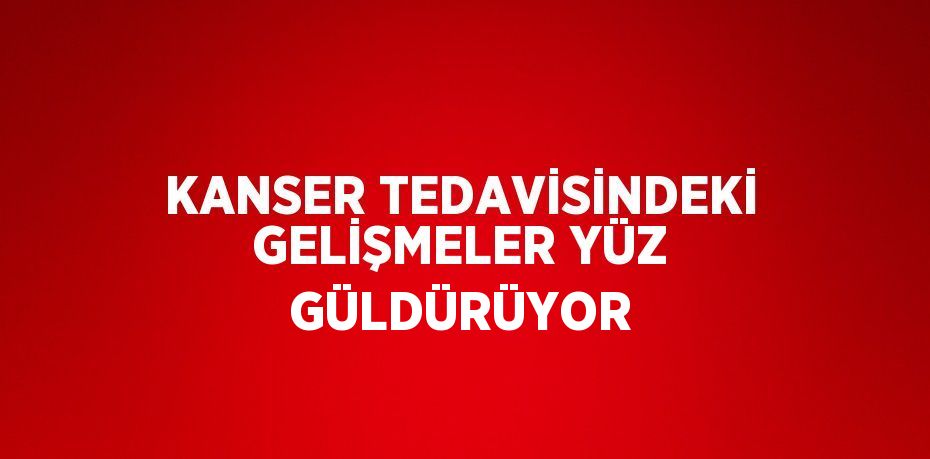 KANSER TEDAVİSİNDEKİ GELİŞMELER YÜZ GÜLDÜRÜYOR