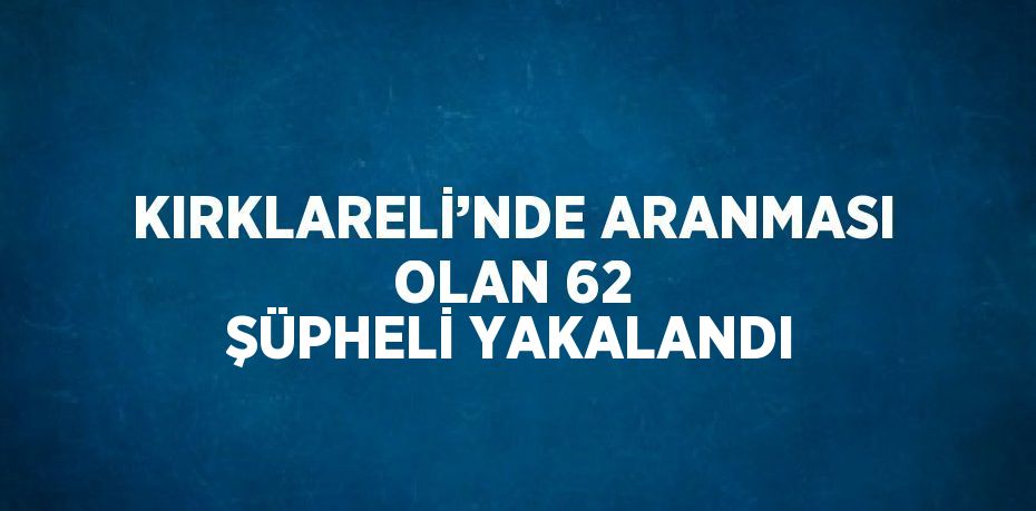 KIRKLARELİ’NDE ARANMASI OLAN 62 ŞÜPHELİ YAKALANDI