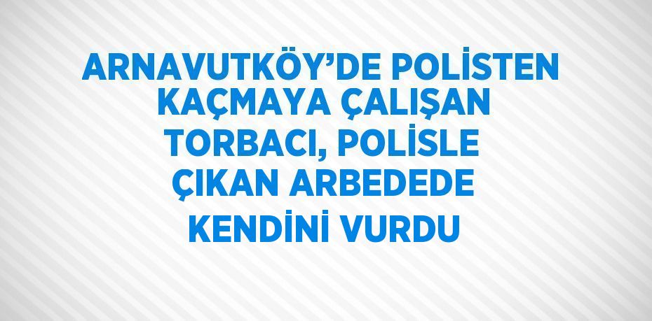 ARNAVUTKÖY’DE POLİSTEN KAÇMAYA ÇALIŞAN TORBACI, POLİSLE ÇIKAN ARBEDEDE KENDİNİ VURDU