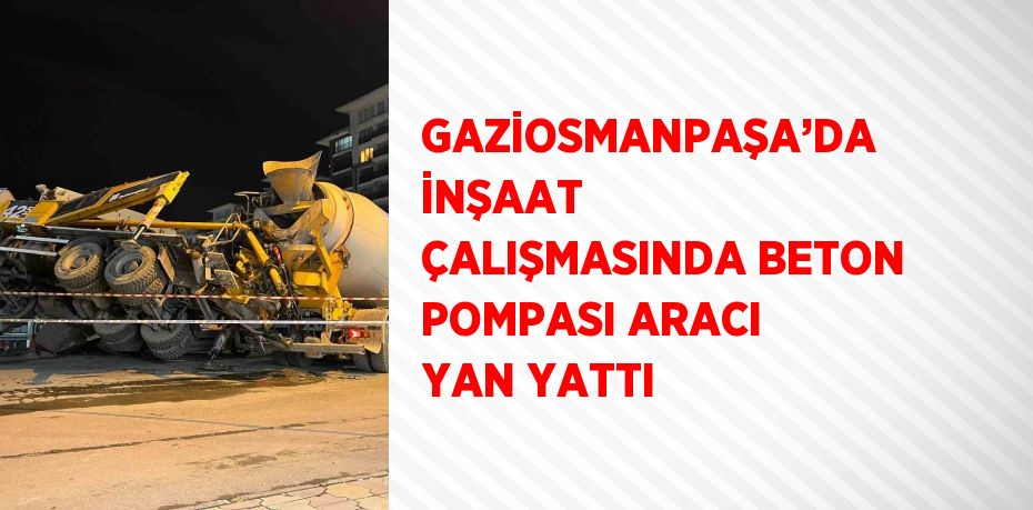GAZİOSMANPAŞA’DA İNŞAAT ÇALIŞMASINDA BETON POMPASI ARACI YAN YATTI