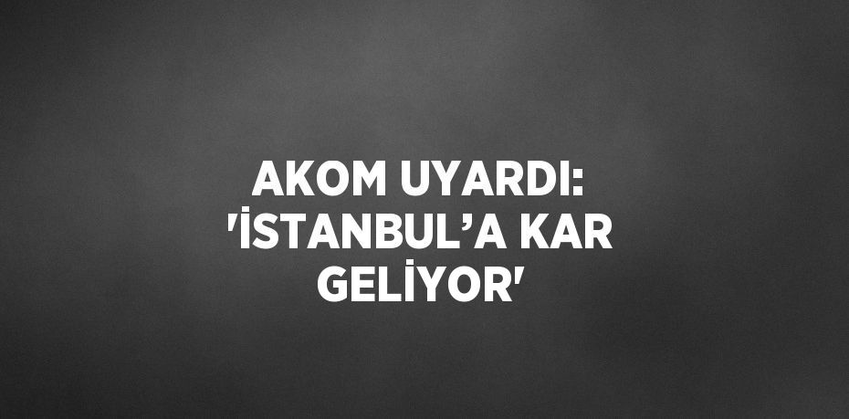 AKOM UYARDI: 'İSTANBUL’A KAR GELİYOR'