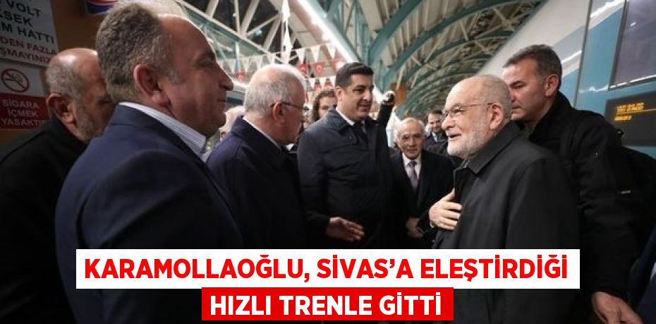 KARAMOLLAOĞLU, SİVAS’A ELEŞTİRDİĞİ HIZLI TRENLE GİTTİ