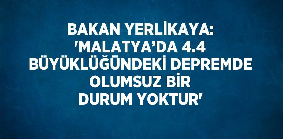 BAKAN YERLİKAYA: 'MALATYA’DA 4.4 BÜYÜKLÜĞÜNDEKİ DEPREMDE OLUMSUZ BİR DURUM YOKTUR'