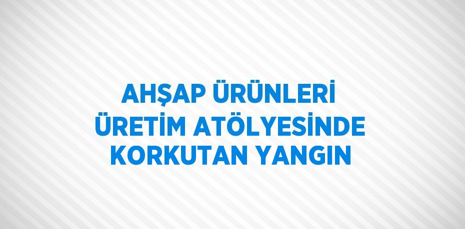 AHŞAP ÜRÜNLERİ ÜRETİM ATÖLYESİNDE KORKUTAN YANGIN