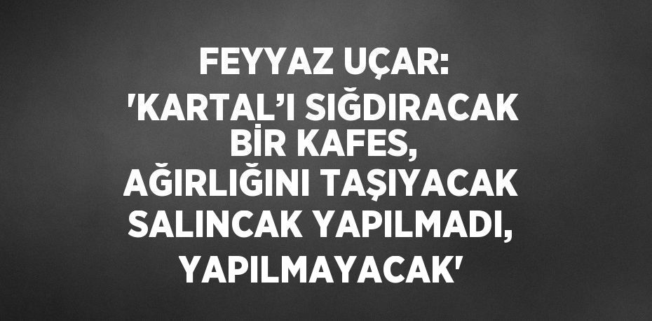FEYYAZ UÇAR: 'KARTAL’I SIĞDIRACAK BİR KAFES, AĞIRLIĞINI TAŞIYACAK SALINCAK YAPILMADI, YAPILMAYACAK'
