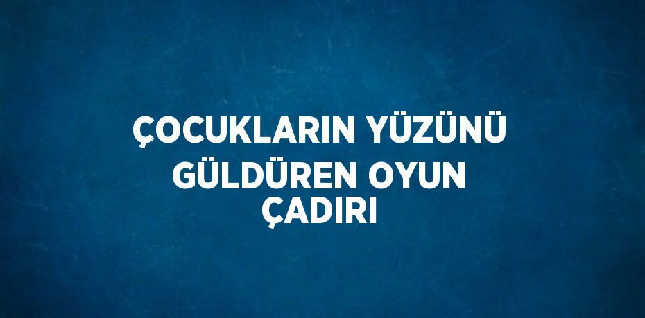 ÇOCUKLARIN YÜZÜNÜ GÜLDÜREN OYUN ÇADIRI