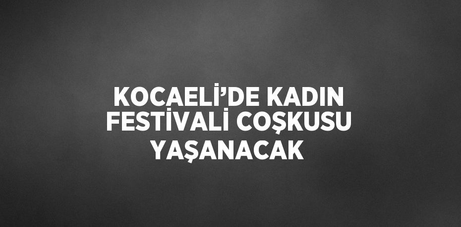 KOCAELİ’DE KADIN FESTİVALİ COŞKUSU YAŞANACAK